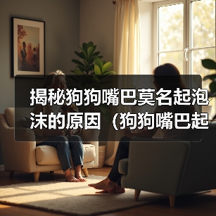 揭秘狗狗嘴巴莫名起泡沫的原因(狗狗嘴巴起泡沫的危害及预防方法)(图3) 揭秘狗狗嘴巴莫名起泡沫的原因全攻略(图3)