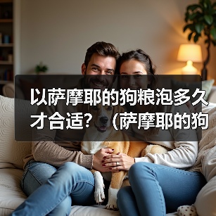 萨摩耶狗粮泡浸时间指南｜科学喂养全解析