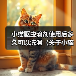小猫驱虫滴剂使用后多久可以洗澡(关于小猫使用驱虫滴剂后的洗澡时间及注意事项)(图4) 小猫驱虫滴剂使用后多久洗澡全攻略(图4)