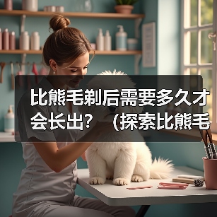 比熊剃毛后多久长出｜毛发生长周期全攻略