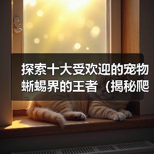 探索十大受欢迎的宠物蜥蜴界的王者(揭秘爬宠世界中最受欢迎的宠物蜥蜴,挖掘这些独特生物的魅力!)(图4) 十大受欢迎宠物蜥蜴全攻略(图4)