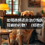 如何选择适合治疗狗狗耳螨的药物?(经验分享及措施指南,从牌子到使用技巧一应俱全)(图2) 如何选择狗狗耳螨药物|全面指南与实用技巧(图2)