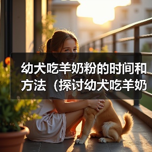 幼犬吃羊奶粉的时间和方法(探讨幼犬吃羊奶粉的最佳时机和食用量)(图2) 幼犬吃羊奶粉时间与方法|喂养全攻略(图2)