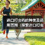进口打虫药的种类及适用范围（探索进口打虫