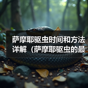 萨摩耶驱虫时间和方法详解(萨摩耶驱虫的最佳时间、常见驱虫药物及使用技巧)(图3) 萨摩耶驱虫时间和方法详解(萨摩耶驱虫的最佳时间、常见驱虫药物及使用技巧)(图3)