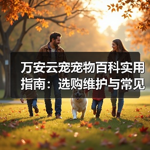 万安云宠宠物百科实用指南：选购维护与常见问题解析