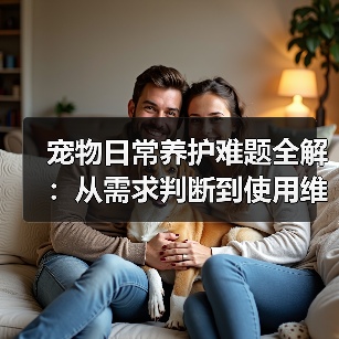 宠物日常养护难题全解：从需求判断到使用维护的实用经验