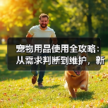 宠物用品使用全攻略：从需求判断到维护，新