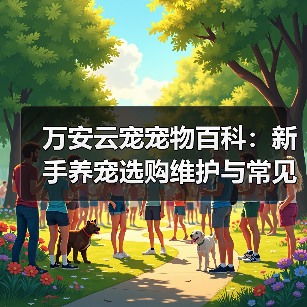 万安云宠宠物百科：新手养宠选购维护与常见